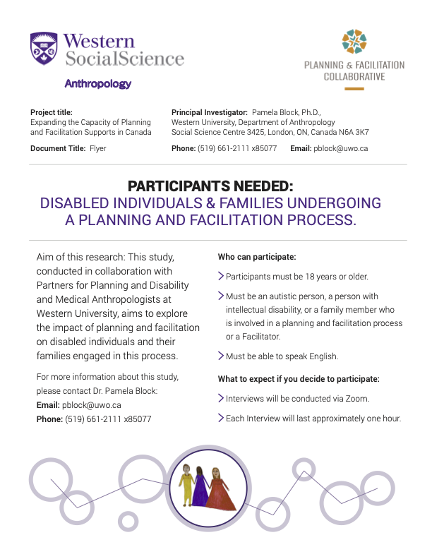 Project title: Expanding the Capacity of Planning and Facilitation Supports in Canada PARTICIPANTS NEEDED: DISABLED INDIVIDUALS & FAMILIES UNDERGOING A PLANNING AND FACILITATION PROCESS. Aim of this research: This study, conducted in collaboration with Partners for Planning and Disability and Medical Anthropologists at Western University, aims to explore the impact of planning and facilitation on disabled individuals and their families engaged in this process. Who can participate: - Participants must be 18 years or older. - Must be an autistic person, a person with intellectual disability, or a family member who is involved in a planning and facilitation process or a Facilitator. - Must be able to speak English. What to expect if you decide to participate: - Interviews will be conducted via Zoom. - Each Interview will last approximately one hour.
