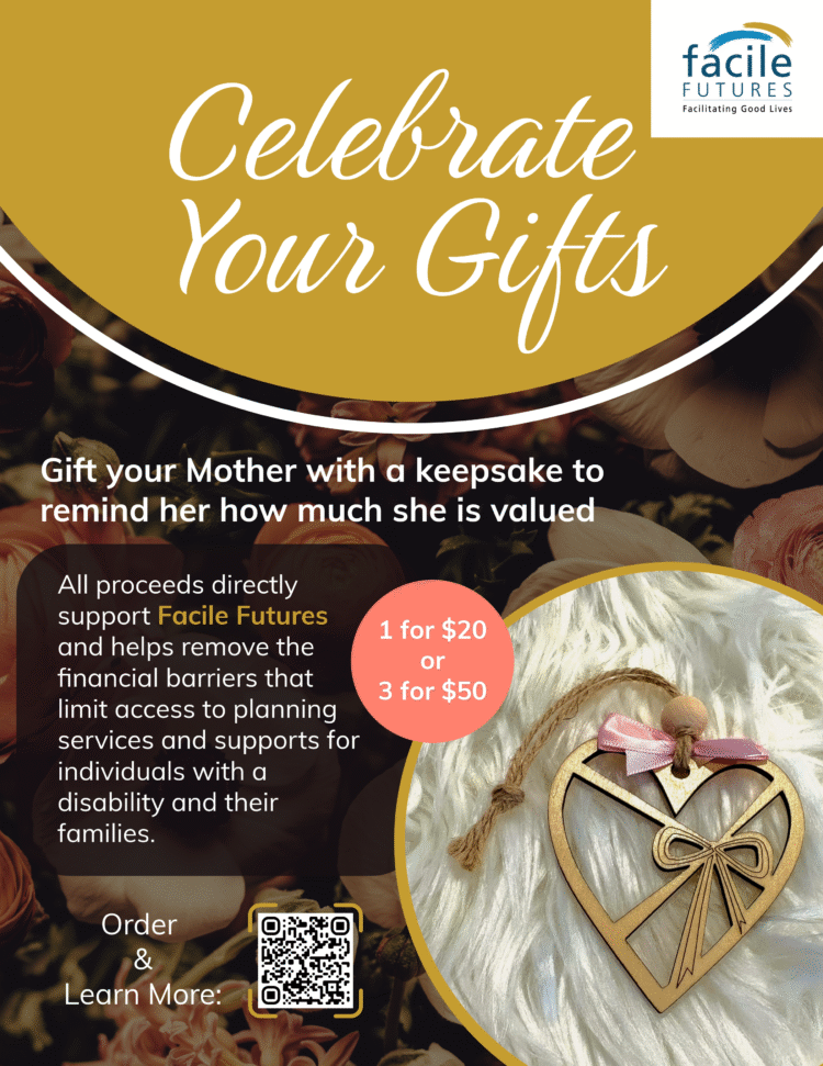 A flyer for the Mother's Day gift tokens campaign that features the Facile Futures Logo and a photo of a heart-shaped wooden ornament. The text on the flyer reads: Celebrate Your Gifts Gift your Mother with a keepsake to remind her how much she is valued All proceeds directly support Facile Futures and helps remove the financial barriers that limit access to planning services and supports for individuals with a disability and their families.